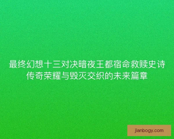 最终幻想十三对决暗夜王都宿命救赎史诗传奇荣耀与毁灭交织的未来篇章